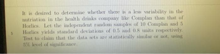 It is desired to determine whether there is a less variability in the
mitriation in the health drinks company like Complan than that of
Horlics. Let the independent random samples of 10 Complan and 5
Horlics vields standard deviations of 0.5 and 0.8 units respectively.
Test to claim that the data sets are statistically similar or not, using
5% level of significance.
