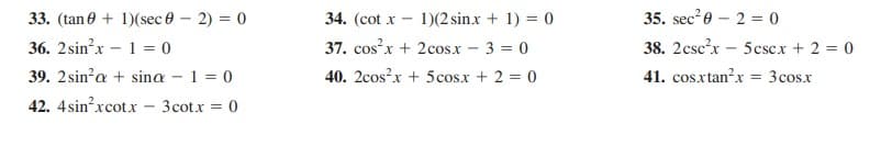 33. (tan 0 + 1)(sec 0 – 2) = 0
34. (cot x -
1)(2 sinx + 1) = 0
35. sec?0 – 2 = 0
36. 2sin?x – 1 = 0
37. cosx + 2cos.x - 3 = 0
38. 2csc?x - 5cscx + 2 = 0
39. 2sin?a + sina - 1 = 0
40. 2cos?x + 5cos.x + 2 = 0
41. cosxtan?x = 3cosx
42. 4sin?xcot.x
3cotx = 0
