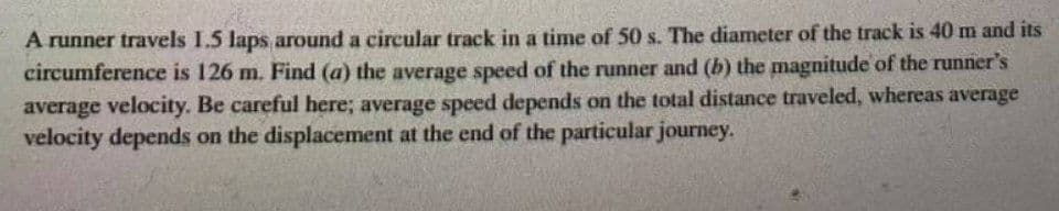 A runner travels I.5 laps around a circular track in a time of 50 s. The diameter of the track is 40 m and its
circumference is 126 m. Find (a) the average speed of the runner and (b) the magnitude of the runner's
average velocity. Be careful here; average speed depends on the total distance traveled, whereas average
velocity depends on the displacement at the end of the particular journey.
