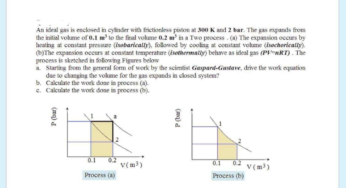 An ideal gas is enclosed in cylinder with frictionless piston at 300 K and 2 bar. The gas expands from
the initial volume of 0.1 m' to the final volume 0.2 m in a Two process. (a) The expansion occurs by
heating at constant pressure (isobarically), followed by cooling at constant volume (isochorically).
(b)The expansion occurs at constant temperature (isothermally) behave as ideal gas (PV=nRT). The
process is sketched in following Figures below
a. Starting from the general form of work by the scientist Gaspard-Gustave, drive the work equation
due to changing the volume for the gas expands in closed system?
b. Calculate the work done in process (a).
c. Calculate the work done in process (b).
a
2
0.1
0.2
V(m3)
0.2
V (m3)
0.1
Process (a)
Process (b)
P (bar)
P (bar)
