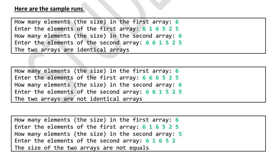 Here are the sample runs.
How many elements (the size) in the first array: 6
Enter the elements of the first array: 6 1 6 5 2 5
How many elements (the size) in the second array: 6
Enter the elements of the second array: 6 6 15 2 5
The two arrays are identical arrays
How many elements (the size) in the first array: 6
Enter the elements of the first array: 6 6 6 5 2 5
How many elements (the size) in the second array: 6
Enter the elements of the second array: 6 6 1 5 2 5
The two arrays are not identical arrays
How many elements (the size) in the first array: 6
Enter the elements of the first array: 6 1 6 5 2 5
How many elements (the size) in the second array: 5
Enter the elements of the second array: 6 16 5 2
The size of the two arrays are not equals
