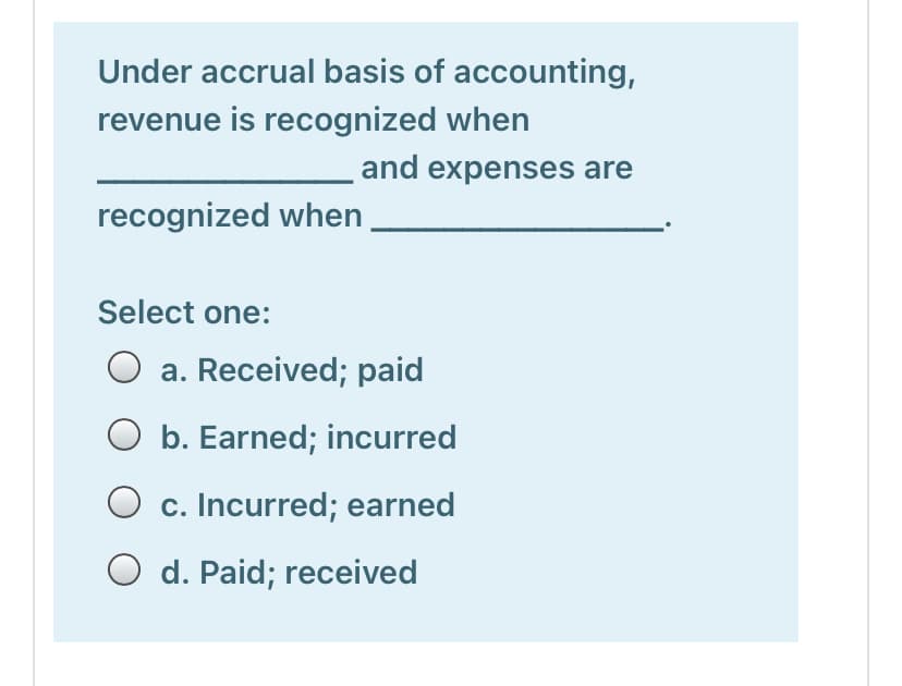 Under accrual basis of accounting,
revenue is recognized when
and expenses are
recognized when
Select one:
a. Received; paid
O b. Earned; incurred
O c. Incurred; earned
O d. Paid; received
