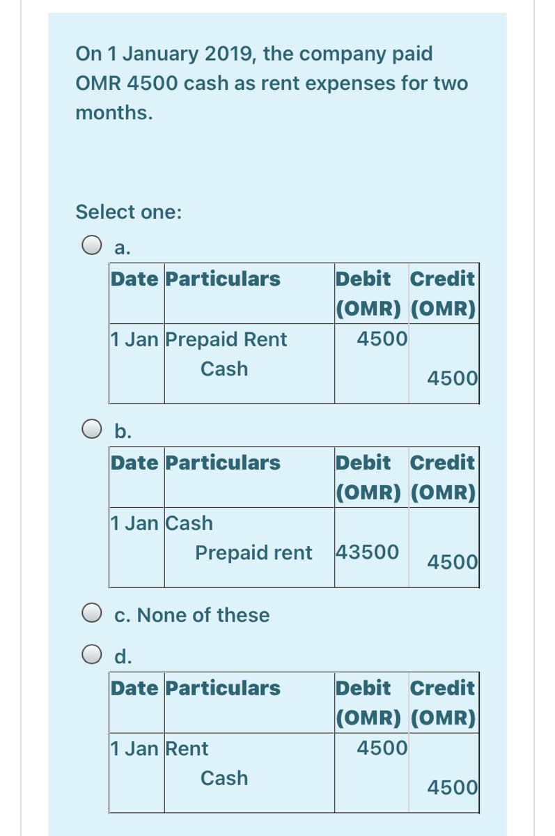 On 1 January 2019, the company paid
OMR 4500 cash as rent expenses for two
months.
Select one:
a.
Date Particulars
Debit Credit
(OMR) (OMR)
1 Jan Prepaid Rent
4500
Cash
4500
O b.
Date Particulars
Debit Credit
(OMR) (OMR)
1 Jan Cash
Prepaid rent
43500
4500
c. None of these
O d.
Date Particulars
Debit Credit
(OMR) (OMR)
1 Jan Rent
4500
Cash
4500
