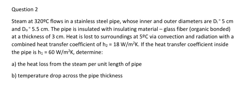 Question 2
Steam at 320ºC flows in a stainless steel pipe, whose inner and outer diameters are D₁ = 5 cm
and Do 5.5 cm. The pipe is insulated with insulating material - glass fiber (organic bonded)
at a thickness of 3 cm. Heat is lost to surroundings at 5°C via convection and radiation with a
combined heat transfer coefficient of h₂ = 18 W/m²K. If the heat transfer coefficient inside
the pipe is h₁ = 60 W/m²K, determine:
a) the heat loss from the steam per unit length of pipe
b) temperature drop across the pipe thickness