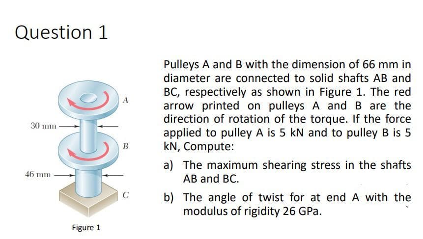 Question 1
Pulleys A and B with the dimension of 66 mm in
diameter are connected to solid shafts AB and
BC, respectively as shown in Figure 1. The red
arrow printed on pulleys A and B are the
direction of rotation of the torque. If the force
applied to pulley A is 5 kN and to pulley B is 5
kN, Compute:
30 mm
В
a) The maximum shearing stress in the shafts
АB and BC.
46 mm
b) The angle of twist for at end A with the
modulus of rigidity 26 GPa.
Figure 1
