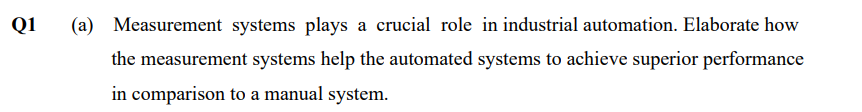 Q1
(a) Measurement systems plays a crucial role in industrial automation. Elaborate how
the measurement systems help the automated systems to achieve superior performance
in comparison to a manual system.
