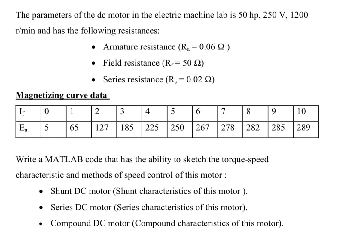 The parameters of the de motor in the electric machine lab is 50 hp, 250 V, 1200
r/min and has the following resistances:
If
Ea
Magnetizing curve data
1
2
3 4 5
6
7
8
65
127 185 225 250 267 278 282
• Armature resistance (R₁ = 0.06 )
•
Field resistance (R = 50 2)
Series resistance (Rs = 0.02 S2)
0
5
●
9
10
285 289
Write a MATLAB code that has the ability to sketch the torque-speed
characteristic and methods of speed control of this motor :
. Shunt DC motor (Shunt characteristics of this motor).
•
Series DC motor (Series characteristics of this motor).
Compound DC motor (Compound characteristics of this motor).