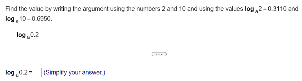 Find the value by writing the argument using the numbers 2 and 10 and using the values \( \log_a 2 = 0.3110 \) and \( \log_a 10 = 0.6950 \).

\[ \log_a 0.2 \]

---

\[ \log_a 0.2 = \Box \] (Simplify your answer.)