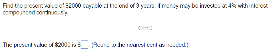 Find the present value of $2000 payable at the end of 3 years, if money may be invested at 4% with interest
compounded continuously.
The present value of $2000 is $
(Round to the nearest cent as needed.)