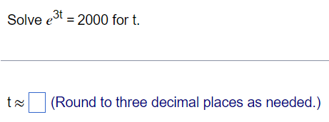 **Problem:**

Solve \( e^{3t} = 2000 \) for \( t \).

---

**Solution:**

To find \( t \), we take the natural logarithm on both sides of the equation:

\[
\ln(e^{3t}) = \ln(2000)
\]

This simplifies using the property of logarithms:

\[
3t = \ln(2000)
\]

Next, we solve for \( t \):

\[
t = \frac{\ln(2000)}{3}
\]

Finally, calculate the value of \( t \) and round to three decimal places.

**Answer:**

\[ t \approx \boxed{\phantom{0}} \] (Round to three decimal places as needed.)