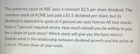 The preferred stock of ABC pays a constant $2.5 per share dividend. The
common stock of ACME just paid a $1.5 dividend per share, but its
dividend is expected to grow at 4 percent per year forever All two stocks
have a 7 percent required return. How much should you be willing to pay
for a share of each stock? Which stock will give you the best return?
Explain what is the relationship between dividend growth and the price of
a stock. Please show all your work.