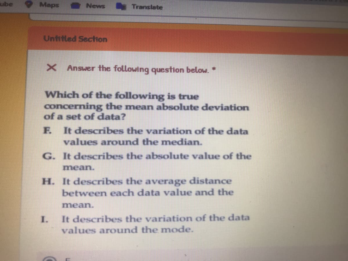 ube
Maps
News
Translate
Untitled Section
X Answer the following question below. *
Which of the following is true
concerning the mean absolute deviation
of a set of data?
F.
It describes the variation of the data
values around the median.
G. It describes the absolute value of the
mean.
H. It describes the average distance
between each data value and the
mean.
It describes the variation of the data
values around the mode.
1.
