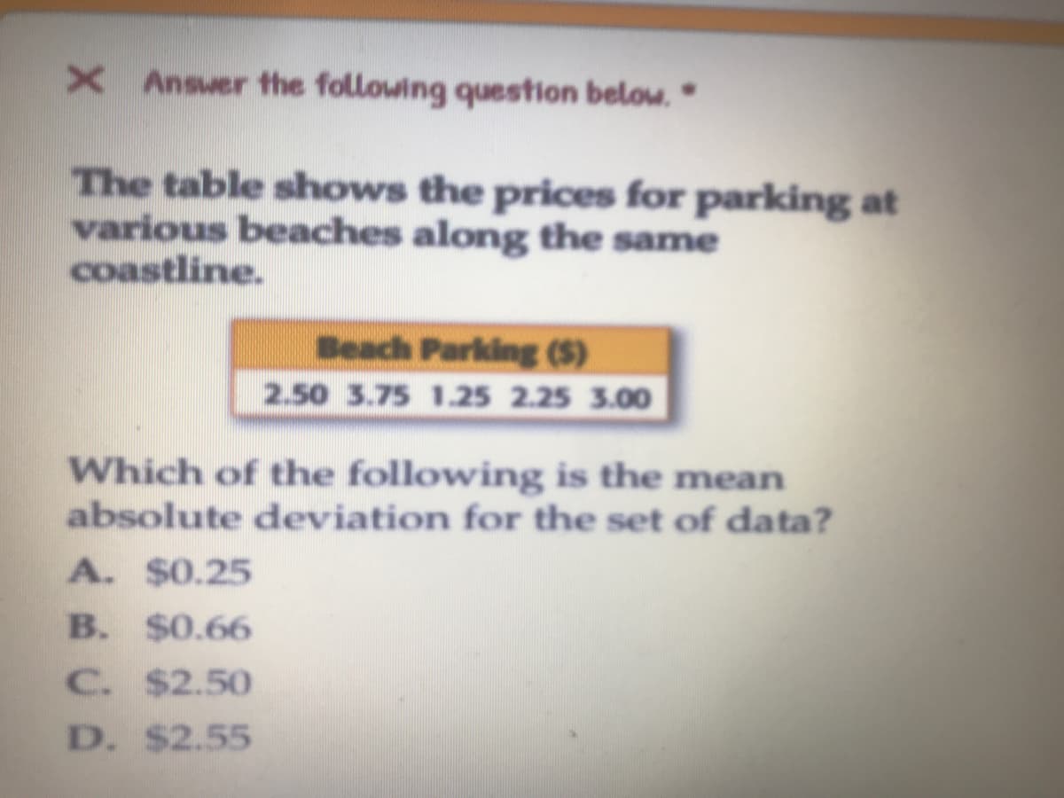 X Ansuer the following question below."
The table shows the prices for parking at
various beaches along the same
coastline.
Beach Parking ($)
2.50 3.75 1.25 2.25 3.00
Which of the following is the mean
absolute deviation for the set of data?
A. $0.25
B. $0.66
C. $2.50
D. $2.55
