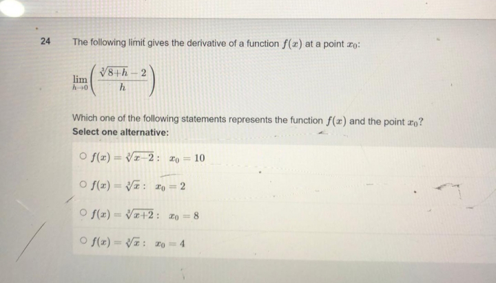 24
The following limit gives the derivative of a function f(a) at a point zo:
lim
h→0
√8th-2
h
Which one of the following statements represents the function f(x) and the point zo?
Select one alternative:
Of(x)=√x-2: * = 10
Of(x)=√√: x = 2
Of(x)=√x+2:20 = 8
Of(x)=√√z: ro = 4