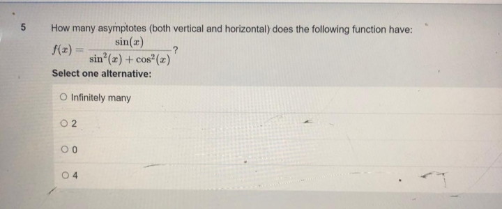 5
How many asymptotes (both vertical and horizontal) does the following function have:
sin(x)
f(x)=
?
sin² (r) + cos² (r)
Select one alternative:
O Infinitely many
02
00
04