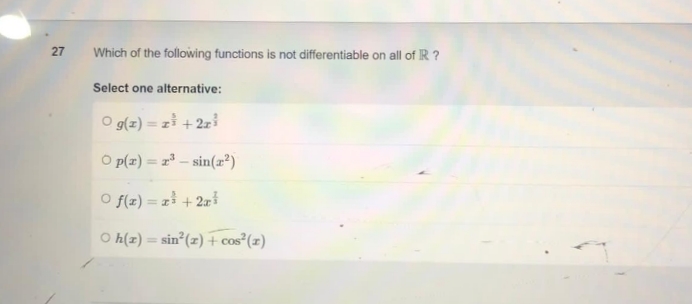 27
Which of the following functions is not differentiable on all of IR ?
Select one alternative:
O g(z)=z³ + 2z³
O p(x)=³- sin(x²)
Of(x) = x² + 2x³
○ h(r) = sin²(z) + cos² (1)