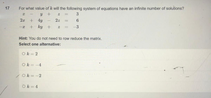 17
For what value of 'k will the following system of equations have an infinite number of solutions?
I
Y
+
z
3
2x
+ 4y
2z =
6
-x + ky + 2 =
3
Hint: You do not need to row reduce the matrix.
Select one alternative:
Ok=2
Ok=-4
Ok=-2
Ok=4