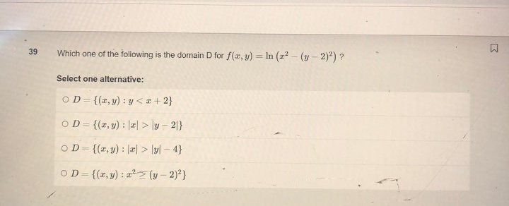 39
Which one of the following is the domain D for f(x, y) = ln (a²-(y-2)²) ?
Select one alternative:
OD={(x, y): y<x+2}
OD={(x, y): || > |y-2}
OD={(x, y): || > |y|-4}
OD={(x, y): ² (y-2)²}