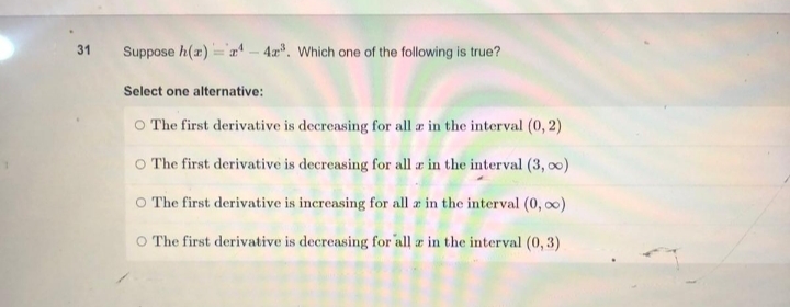 31
Suppose h(x)=¹-42³. Which one of the following is true?
Select one alternative:
O The first derivative is decreasing for all a in the interval (0, 2)
The first derivative is decreasing for all r in the interval (3, 0)
The first derivative is increasing for all a in the interval (0, ∞)
O The first derivative is decreasing for all az in the interval (0, 3)