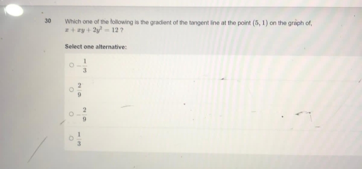 30
Which one of the following is the gradient of the tangent line at the point (5, 1) on the graph of,
x+ay+2y² = 12 ?
Select one alternative:
1
O
67
O
29
13