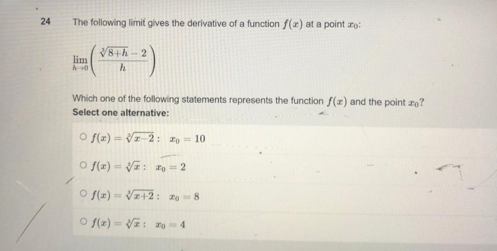 24
The following limit gives the derivative of a function f(x) at a point zo:
lim
√8+h-2
h
h→0
Which one of the following statements represents the function f(x) and the point zo?
Select one alternative:
O f(x)=√x-2: 20 = 10
Of(x)=√√: o = 2
O f(x)=√x+2: 20 = 8
Of(x)=√√: 20 = 4