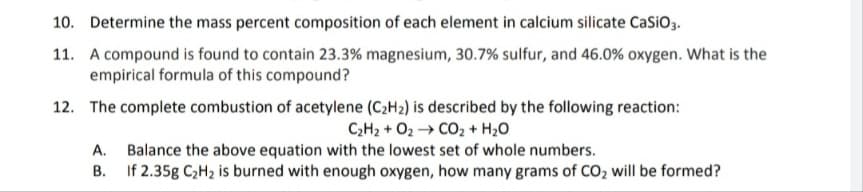 10. Determine the mass percent composition of each element in calcium silicate CaSiO3.
11. A compound is found to contain 23.3% magnesium, 30.7% sulfur, and 46.0% oxygen. What is the
empirical formula of this compound?
12. The complete combustion of acetylene (C₂H₂) is described by the following reaction:
CHz + O2 → CO2 + H2O
A. Balance the above equation with the lowest set of whole numbers.
B.
If 2.35g C₂H₂ is burned with enough oxygen, how many grams of CO₂ will be formed?