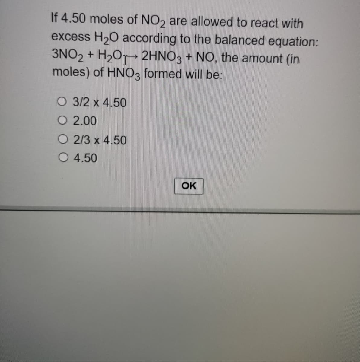 If 4.50 moles of NO2 are allowed to react with
excess H₂O according to the balanced equation:
3NO2 + H₂O 2HNO3 + NO, the amount (in
moles) of HNO3 formed will be:
O 3/2 x 4.50
O 2.00
O 2/3 x 4.50
O 4.50
OK