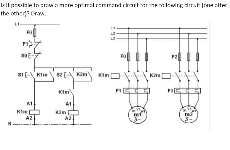 Is it possible to draw a more optimal command circuit for the following circuit (one after
the other)? Draw.
L1.
L1
FO
L2
L3
F1
so E-
FO
F2
S1E- K1m
S2 E-A K2m
K1m
K2m
K1m
F1 C
F3
A1
A1
K1m|
A2
K2m
m1
3-
m2
3-
A2
N.
