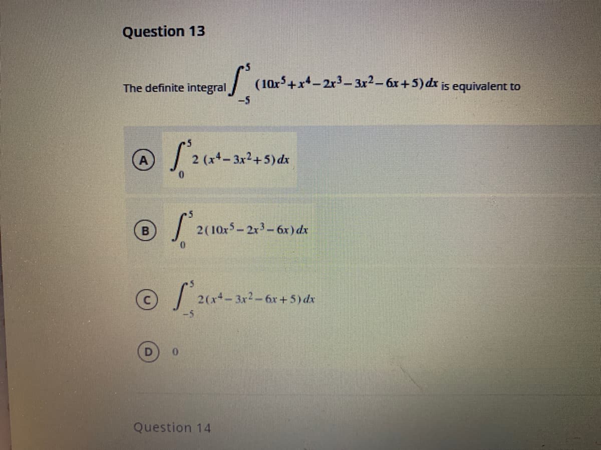 Question 13
/ (10x+x*-2r3-3r2-6x+5)dx is equivalent to
The definite integral
-5
A
- 3x2+5) dx
2(10x– 2r-6x) dx
2(x- 3x2-6x+5)dx
Question 14
