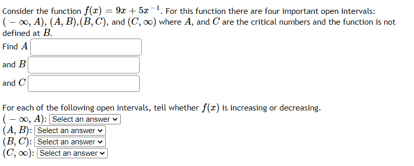 Consider the function f(x) = 9x + 5x-1. For this function there are four important open intervals:
(- 0x, A), (A, B),(B, C), and (C, ) where A, and C are the critical numbers and the function is not
defined at B.
Find A
and B
and C
For each of the following open intervals, tell whether f(x) is increasing or decreasing.
(- 00, A): Select an answer v
(A, B): Select an answer v
(B, C): Select an answer v
(C, 0): Select an answer v
