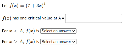 Let f(x) = (7+ 3x)*
f(x) has one critical value at A =
For x < A, f(x) is Select an answer v
For x > A, f(x) is Select an answer v
