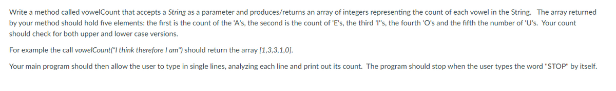 Write a method called vowelCount that accepts a String as a parameter and produces/returns an array of integers representing the count of each vowel in the String. The array returned
by your method should hold five elements: the first is the count of the 'A's, the second is the count of 'E's, the third 'I"s, the fourth 'O's and the fifth the number of 'U's. Your count
should check for both upper and lower case versions.
For example the call vowelCount("l think therefore I am") should return the array [1,3,3,1,0].
Your main program should then allow the user to type in single lines, analyzing each line and print out its count. The program should stop when the user types the word "STOP" by itself.
