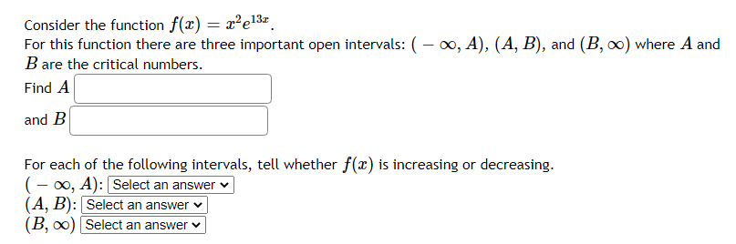 Consider the function f(x) = x²e13
For this function there are three important open intervals: (– 0, A), (A, B), and (B, ∞) where A and
B are the critical numbers.
6.
Find A
and B
For each of the following intervals, tell whether f(x) is increasing or decreasing.
(- x, A): Select an answer v
(A, B): Select an answer v
(B, o0) Select an answer v
