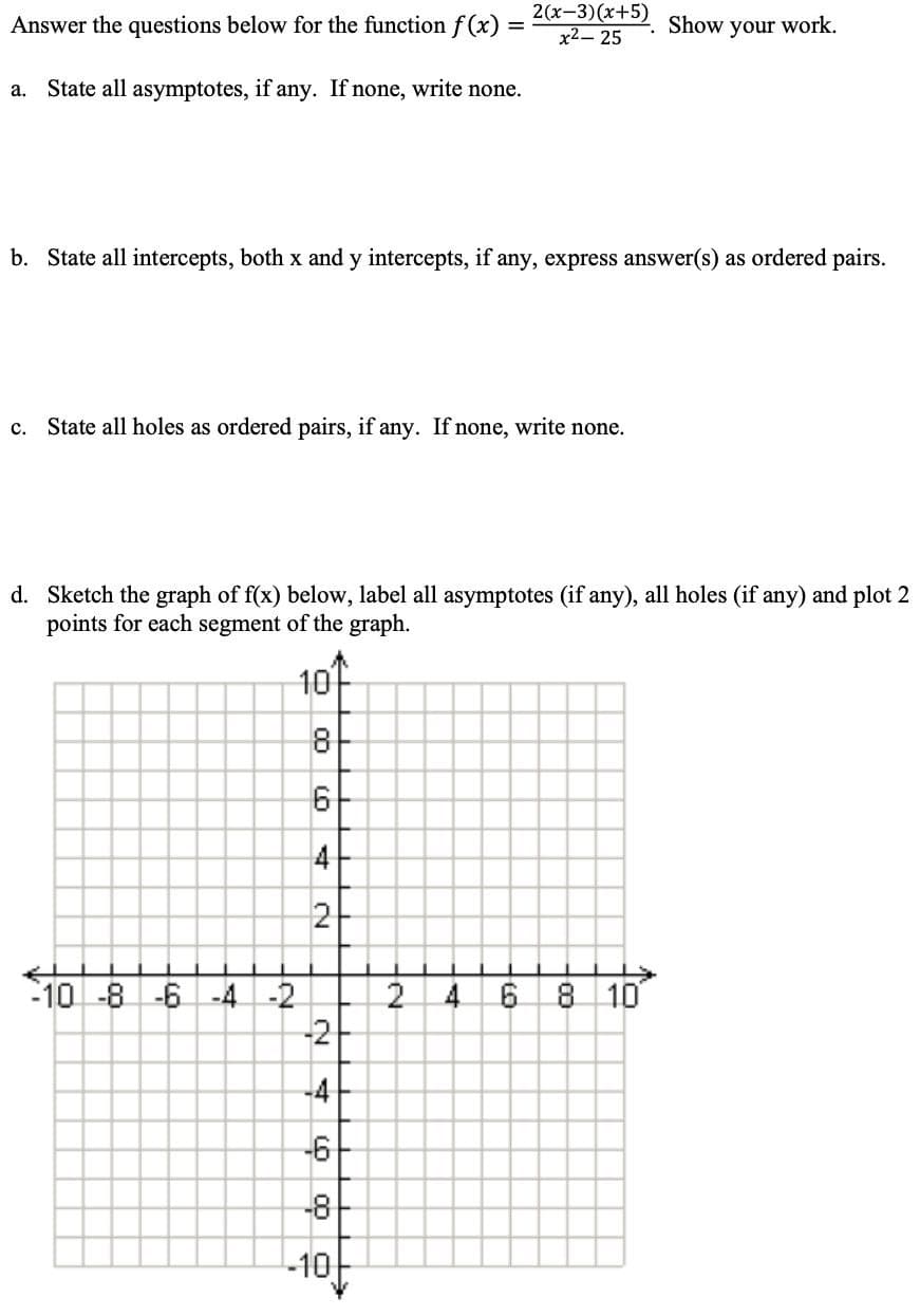 Answer the questions below for the function f (x)
2(x-3)(x+5)
x2-25
Show
your work.
a. State all asymptotes, if any. If none, write none.
b. State all intercepts, both x and y intercepts, if any, express answer(s) as ordered pairs.
c. State all holes as ordered pairs, if any. If none, write none.
d. Sketch the graph of f(x) below, label all asymptotes (if any), all holes (if any) and plot 2
points for each segment of the graph.
10
4
2
-10 -8 -6 -4
-2
4.
6.
8 10
-2
-4
-6
-8
-10
