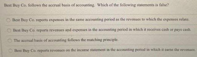 Best Buy Co. follows the accrual basis of accounting. Which of the following statements is false?
Best Buy Co. reports expenses in the same accounting period as the revenues to which the expenses relate.
Best Buy Co. reports revenues and expenses in the accounting period in which it receives cash or pays cash.
The accrual basis of accounting follows the matching principle.
Best Buy Co. reports revenues on the income statement in the accounting period in which it carns the revenues.
