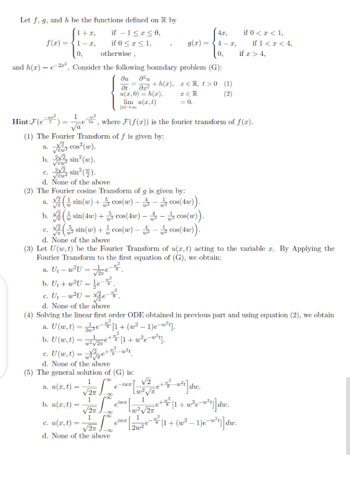 Let f. q, and h be the functions defined on R by
if – 1<x< 0,
if 0<r<1,
| 4x,
g(r) = {4 - ,
if 0 < x < 1,
if 1<r < 4,
1+x,
f(x) = {1-x,
0,
otherwise ,
0,
if r > 4,
and h(r) = e-2. Consider the following boundary problem (G):
u(r,0) = h(x),
lim u(r,t)
+ h(x), ¤€ R, t > 0 (1)
I E R
= 0,
(2)
Hint:F(e)=
Va
, where F(f()) is the fourier transform of f(r).
(1) The Fourier Transform of f is given by:
a. 2, cos (w).
b. , sin (w).
c. , sin (#).
d. None of the above
(2) The Fourier cosine Transform of g is given by:
2 sin(w) + cos(w) – - cos(4w)).
b. 유(금sin(4w) +음 cos(4u) --급 cos(w)).
a.
A sin(w) + cos(w) – - cos(4w).
d. None of the above
(3) Let U(w, t) be the Fourier Transform of u(x, t) acting to the variable r. By Applying the
Fourier Transform to the first equation of (G), we obtain:
C.
a. Ut – wU = te.
b. Ut + w²U = e"
c. U – w²U =
d. None of the above
(4) Solving the linear first order ODE obtained in previous part and using equation (2), we obtain
a. U(w,t) = e-[1+(w² – 1)e-w²j.
b. U (w, t) = e+[1+ w°e¬w°t].
c. U(w,t) = „3=e+*-*.
d. None of the above
(5) The general solution of (G) is:
1
a. u(r, t) =
V2
Lw² e
1
efwz |
1
b. u(x,t) =
11 + w°e¬w°«]dw.
[1 + (w² – 1)e-w*t] dw.
roo
1
с. и (т,t) —
2w²e
d. None of the above
