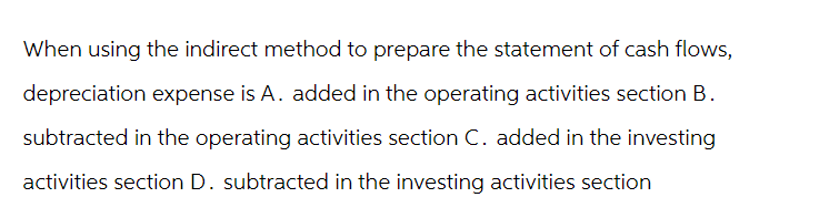 When using the indirect method to prepare the statement of cash flows,
depreciation expense is A. added in the operating activities section B.
subtracted in the operating activities section C. added in the investing
activities section D. subtracted in the investing activities section