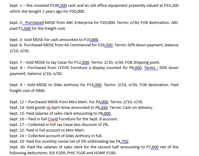 Sept. 1- She invested P100,500 cash and an old office equipment presently valued at P33,200
which she bought 2 years ago for P50,000.
Sept. 2- Purchased MDSE from ABC Enterprise for P20,000. Terms: n/30, FOB destination. ABC
paid P1,500 for the freight cost.
Sept. 3- Sold MDSE for cash amounted to P10,600.
Sept. 6- Purchased MDSE from Ali Commercial for P26,500. Terms: 50% down payment, balance
2/10, n/30.
Sept. 7- Sold MDSE to Jay Cesar for P12,500. Terms: 2/1o, n/30, FOB Shipping point.
Sept. 8 - Purchased from COVID Furniture a display counted for P6,000. Terms : 50% down
payment, balance 1/10, n/30.
Sept. 9 - Sold MDSE to Giles Anthony for P14,000. Terms: 2/10, n/30, FOB destination. Paid
freight cost of P800.
Sept. 12 - Purchased MDSE from Mini Mart. For P4,000. Terms: 2/10, n/30.
Sept. 14- Sold goods ro April Anne amounted to P6,350. Terms: Cash on delivery.
Sept. 15- Paid salaries of sales clerk amounting to P8,00.
Sept. 16- Paid in full Covid Furniture for the Sept. 8 account.
Sept. 17- Collected in full Jay Cesar less discount of 2%.
Sept. 22- Paid in full account to Mini Mart.
Sept. 24 - Collected account of Giles Anthony in full.
Sept. 25- Paid the monthly rental net of 5% withholding tax P4,750.
Sept. 30- Paid the salaries of sales clerk for the second half amounting to P7,500 net of the
following deductions: SSS P200; PHIC P100 and HDMF P100.
