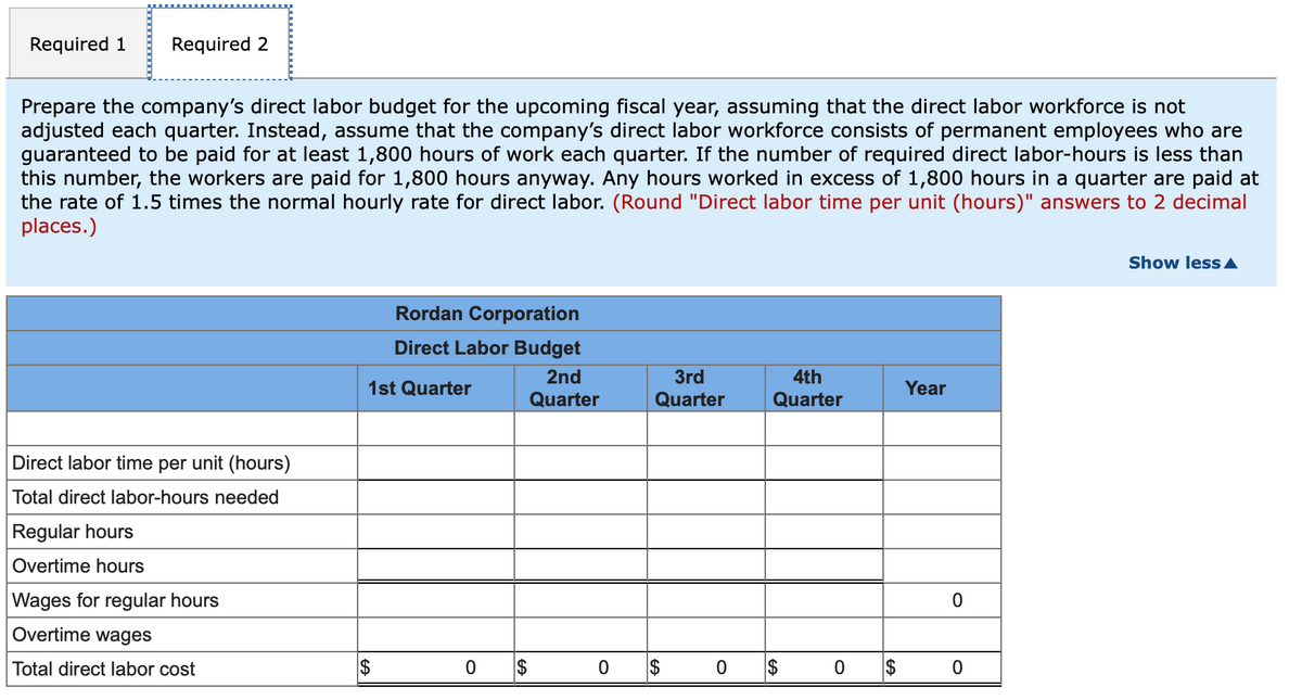 Required 1
Required 2
Prepare the company's direct labor budget for the upcoming fiscal year, assuming that the direct labor workforce is not
adjusted each quarter. Instead, assume that the company's direct labor workforce consists of permanent employees who are
guaranteed to be paid for at least 1,800 hours of work each quarter. If the number of required direct labor-hours is less than
this number, the workers are paid for 1,800 hours anyway. Any hours worked in excess of 1,800 hours in a quarter are paid at
the rate of 1.5 times the normal hourly rate for direct labor. (Round "Direct labor time per unit (hours)" answers to 2 decimal
places.)
Show less A
Rordan Corporation
Direct Labor Budget
2nd
3rd
4th
1st Quarter
Year
Quarter
Quarter
Quarter
Direct labor time per unit (hours)
Total direct labor-hours needed
Regular hours
Overtime hours
Wages for regular hours
Overtime wages
Total direct labor cost
$
2$
$
%24
%24
%24
