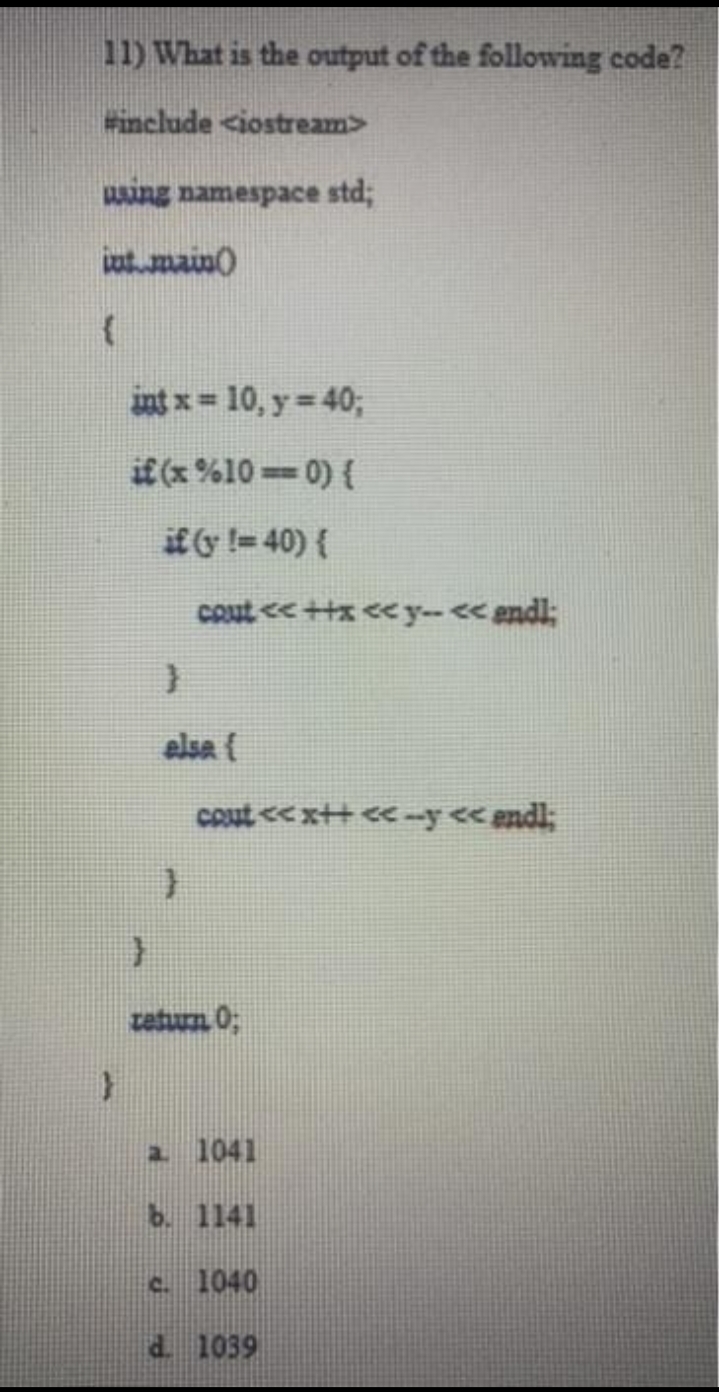 11) What is the output of the following code?
Finclude <iostream>
wing namespace std;
atmain)
int x= 10, y 40;
if (x %10 0) {
if y != 40) {
cout < +tx cey-< endl;
elsa {
Cout << x++ <<--y << endl;
tetum 0;
a 1041
b. 1141
c. 1040
d. 1039
