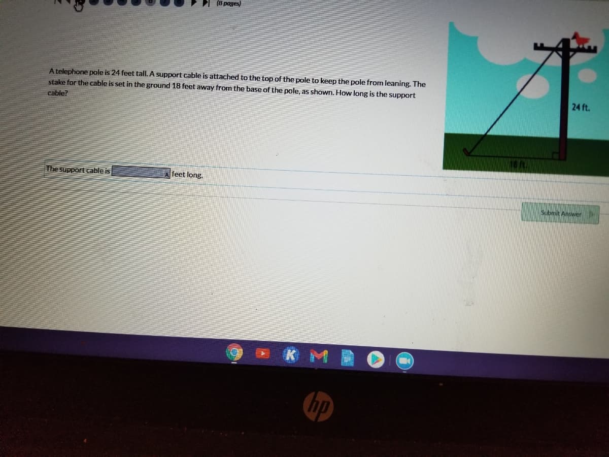 (8 pages)
A telephone pole is 24 feet tallI. A support cable is attached to the top of the pole to keep the pole from leaning. The
stake for the cable is set in the ground 18 feet away from the base of the pole, as shown. How long is the support
24 ft.
cable?
The support cable is
feet long.
Submit Answer
K M
hp
