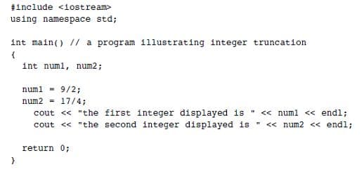 1include <1ostream>
using namespace std;
int main() // a program 11lustrating integer truncation
int numl, num2;
numl - 9/2;
num2 - 17/4;
cout « "the first integer displayed is <« numl <« endl;
cout « "the second integer displayed is « num2 << endl;
return 0;
