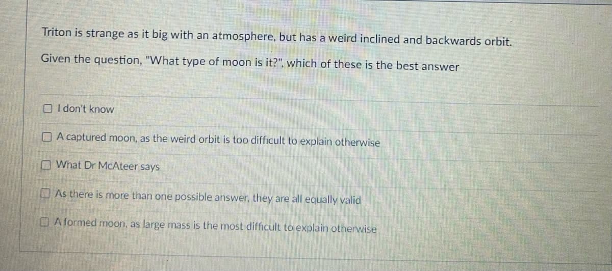 Triton is strange as it big with an atmosphere, but has a weird inclined and backwards orbit.
Given the question, "What type of moon is it?", which of these is the best answer
I don't know
DA captured moon, as the weird orbit is too difficult to explain otherwise
What Dr McAteer says
As there is more than one possible answer, they are all equally valid
A formed moon, as large mass is the most difficult to explain otherwise