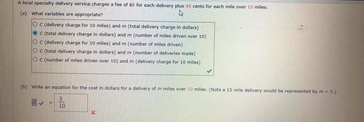 A local specialty delivery service charges a fee of $8 for each delivery plus 45 cents for each mile over 10 miles.
(a) What variables are appropriate?
O C (delivery charge for 10 miles) and m (total delivery charge in dollars)
O C (total delivery charge in dollars) and m (number of miles driven over 10)
O C (delivery charge for 10 miles) and m (number of miles driven)
O C (total delivery charge in dollars) and m (number of deliveries made)
O C (number of miles driven over 10) and m (delivery charge for 10 miles)
(b) Write an equation for the cost in dollars for a delivery of m miles over 10 miles. (Note a 15 mile delivery would be represented by m = 5.)
5
10
