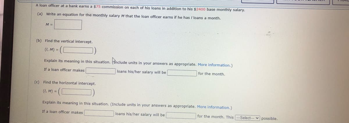 A loan officer at a bank earns a $75 commission on each of his loans in addition to his $2400 base monthly salary.
(a) Write an equation for the monthly salary M that the loan officer earns if he has / loans a month.
M =
(b) Find the vertical intercept.
(I, M) =
Explain its meaning in this situation. Ynclude units in your answers as appropriate. More information.)
If a loan officer makes
loans his/her salary will be
for the month.
(c) Find the horizontal intercept.
(I, M) =
Explain its meaning in this situation. (Include units in your answers as appropriate. More information.)
If a loan officer makes
loans his/her salary will be
for the month. This ---Select-- v possible.
