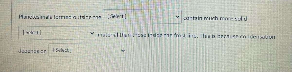 Planetesimals formed outside the [Select]
[Select]
depends on [Select]
contain much more solid
material than those inside the frost line. This is because condensation