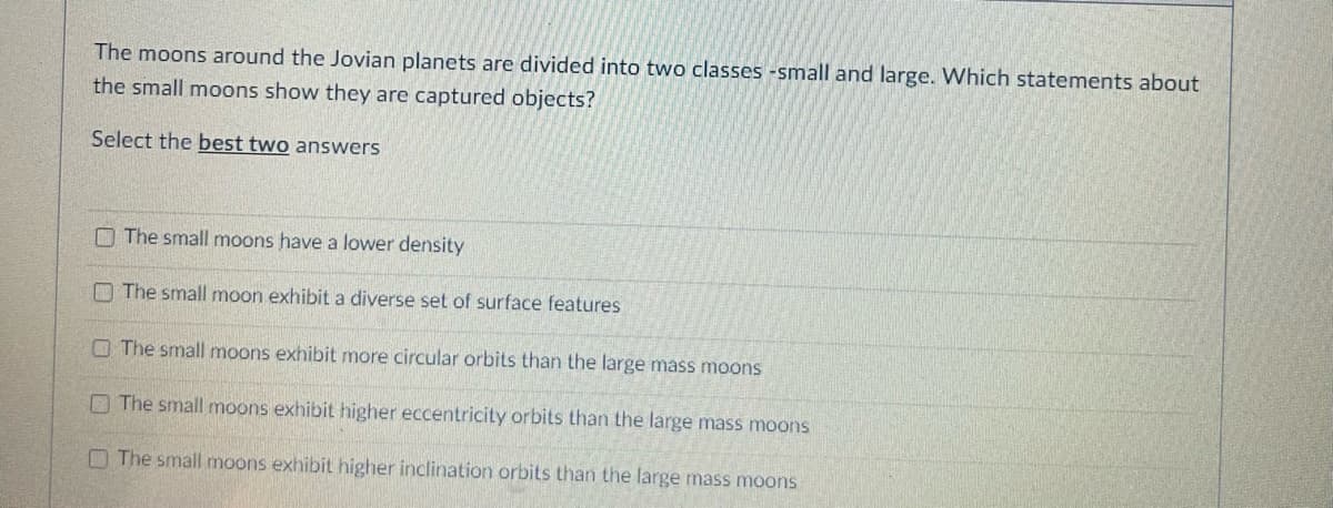 The moons around the Jovian planets are divided into two classes -small and large. Which statements about
the small moons show they are captured objects?
Select the best two answers
The small moons have a lower density
The small moon exhibit a diverse set of surface features
The small moons exhibit more circular orbits than the large mass moons
The small moons exhibit higher eccentricity orbits than the large mass moons
The small moons exhibit higher inclination orbits than the large mass moons