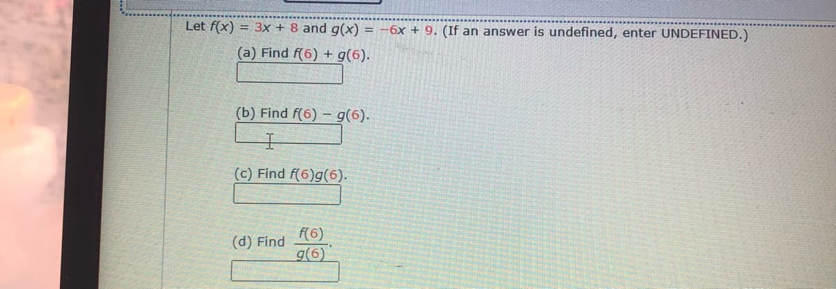 Let f(x) = 3x + 8 and g(x) = -6x + 9. (If an answer is undefined, enter UNDEFINED.)
(a) Find f(6) + g(6).
(b) Find f(6) – g(6).
(c) Find f(6)g(6).
F(6)
g(6)
(d) Find
