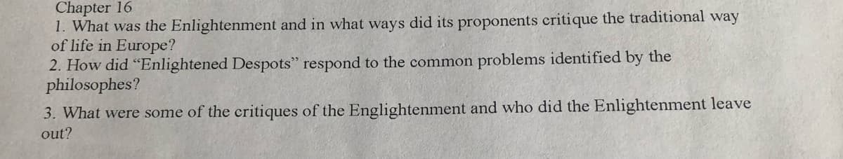 Chapter 16
1. What was the Enlightenment and in what ways did its proponents critique the traditional way
of life in Europe?
2. How did “Enlightened Despots" respond to the common problems identified by the
philosophes?
3. What were some of the critiques of the Englightenment and who did the Enlightenment leave
out?
