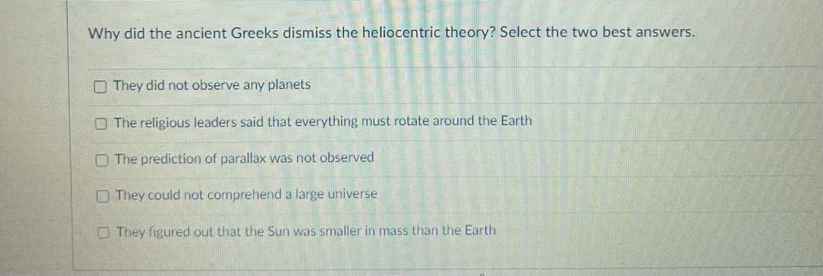 Why did the ancient Greeks dismiss the heliocentric theory? Select the two best answers.
They did not observe any planets
The religious leaders said that everything must rotate around the Earth.
The prediction of parallax was not observed
They could not comprehend a large universe
They figured out that the Sun was smaller in mass than the Earth